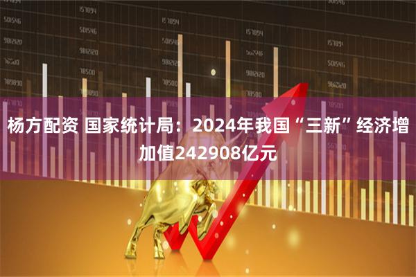 杨方配资 国家统计局：2024年我国“三新”经济增加值242908亿元