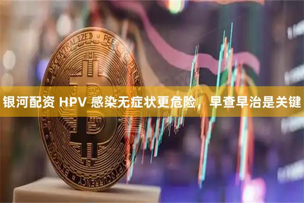 银河配资 HPV 感染无症状更危险，早查早治是关键