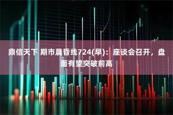 鼎信天下 期市晨昏线724(早)：座谈会召开，盘面有望突破前高