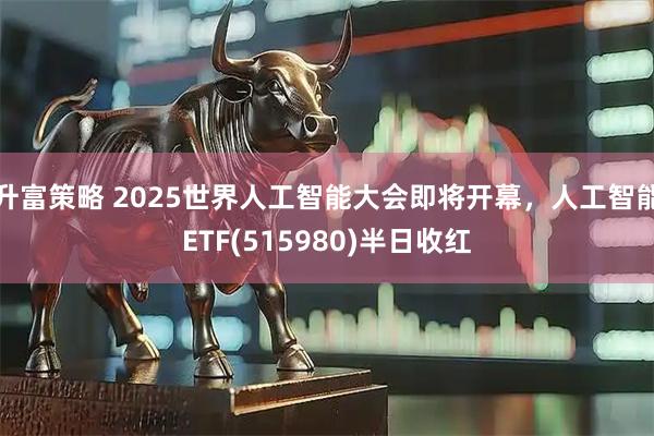 升富策略 2025世界人工智能大会即将开幕,人工智能ETF(515980)半日收红