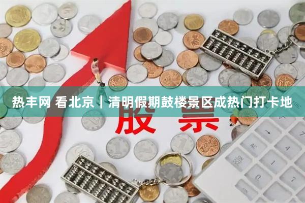 热丰网 看北京｜清明假期鼓楼景区成热门打卡地