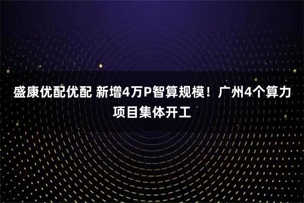 盛康优配优配 新增4万P智算规模!广州4个算力项目集体开工