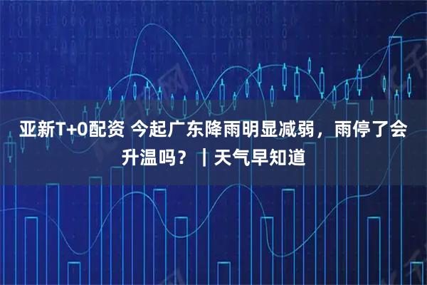亚新T+0配资 今起广东降雨明显减弱，雨停了会升温吗？｜天气早知道