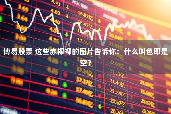 博易股票 这些赤裸裸的图片告诉你：什么叫色即是空？