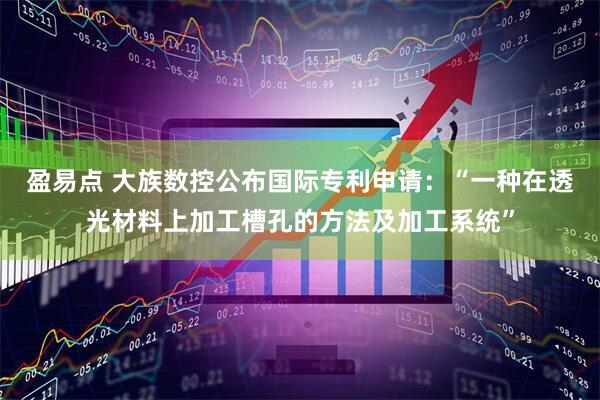 盈易点 大族数控公布国际专利申请：“一种在透光材料上加工槽孔的方法及加工系统”